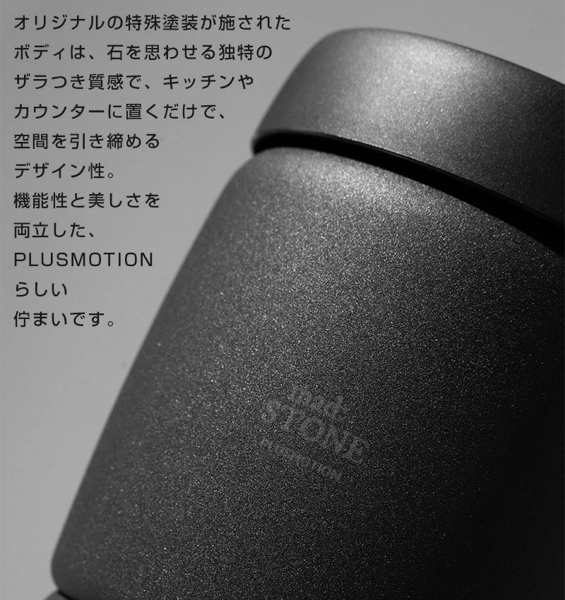 オリジナルの特殊塗装が施されたボディは、石を思わせる独特のザラつき質感で、キッチンやカウンターに置くだけで、空間を引き締めるデザイン性。 機能性と美しさを両立した、PLUSMOTIONらしい佇まいです。