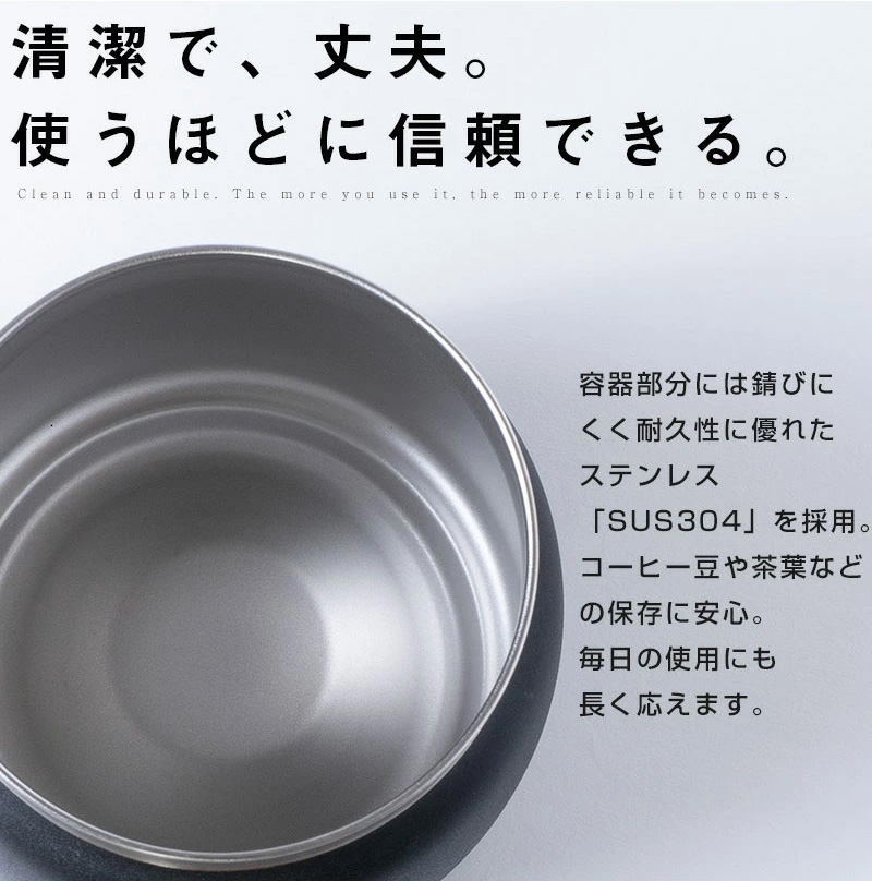 〇清潔で、丈夫。使うほどに信頼できる。 容器部分には錆びにくく耐久性に優れたステンレス「SUS304」を採用。 コーヒー豆や茶葉などの保存に安心。 毎日の使用にも長く応えます。