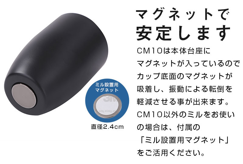 マグネットで安定します。CM10は本体台座にマグネットが入っているのでカップ底面のマグネットが吸着し、振動による転倒を軽減させる事が出来ます。CM10以外のミルをお使いの場合は、付属の「ミル設置用マグネット」をご活用ください。 ミル設置用マグネット：直径2.4cm
