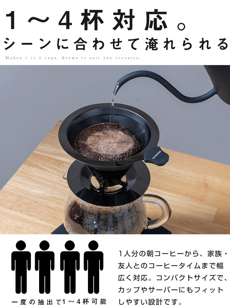 1～4杯対応。 シーンに合わせて淹れられる 一度の抽出で1～4杯可能。 1人分の朝コーヒーから、家族・友人とのコーヒータイムまで幅広く対応。 コンパクトサイズでカップやサーバーにもフィットしやすい設計です。