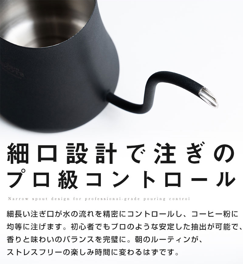 細口設計で注ぎのプロ級コントロール 細長い注ぎ口が水の流れを精密にコントロールし、コーヒー粉に均等に注げます。 初心者でもプロのような安定した抽出が可能で、香りと味わいのバランスを完璧に。 朝のルーティンが、ストレスフリーの楽しみ時間に変わるはずです。