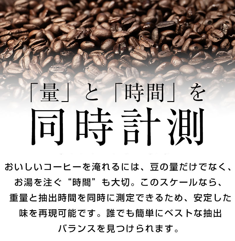 「量」と「時間」を同時に計測。 おいしいコーヒーを淹れるには、豆の量だけでなく、お湯を注ぐ”時間”も大切。 このスケールなら、重量と抽出時間を同時に計測できるため、安定した味を再現可能です。 誰でも簡単にベストな抽出バランスを見つけられます。