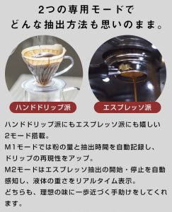 2つの専用モードでどんな抽出方法も思いのまま。 ハンドドリップ派にもエスプレッソ派にも嬉しい2モード搭載。 M1モードでは粉の量と抽出時間を自動記録し、ドリップの再現性をアップ。 M2モードはエスプレッソ抽出の開始・停止を自動感知し、液体の重さをリアルタイム表示。 どちらも、理想の味に一歩近づく手助けをしてくれます。